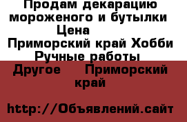 Продам декарацию мороженого и бутылки.  › Цена ­ 2 000 - Приморский край Хобби. Ручные работы » Другое   . Приморский край